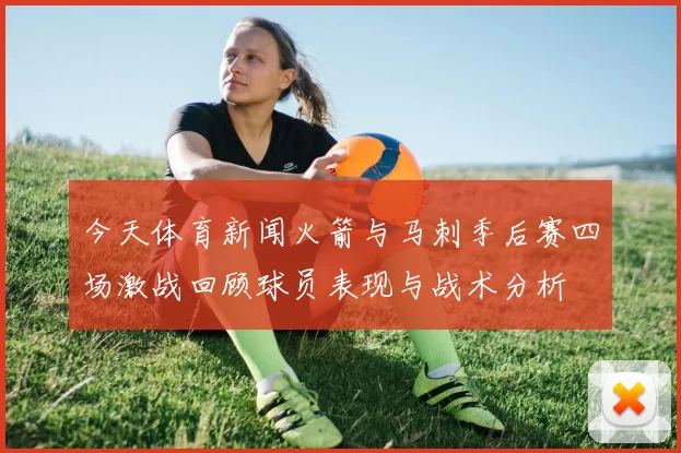 今天体育新闻火箭与马刺季后赛四场激战回顾球员表现与战术分析