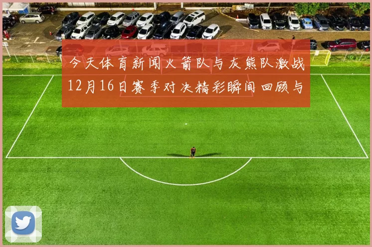 今天体育新闻火箭队与灰熊队激战12月16日赛季对决精彩瞬间回顾与分析
