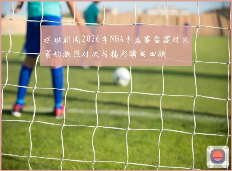 运动新闻2026年NBA季后赛雷霆对火箭的激烈对决与精彩瞬间回顾