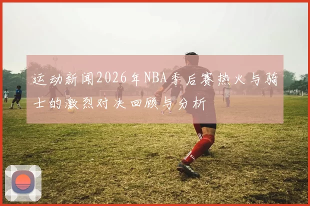 运动新闻2026年NBA季后赛热火与骑士的激烈对决回顾与分析