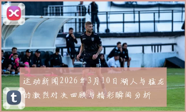 运动新闻2026年3月10日湖人与猛龙的激烈对决回顾与精彩瞬间分析
