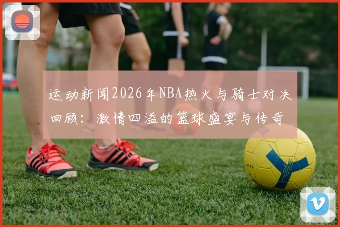 运动新闻2026年NBA热火与骑士对决回顾：激情四溢的篮球盛宴与传奇时刻